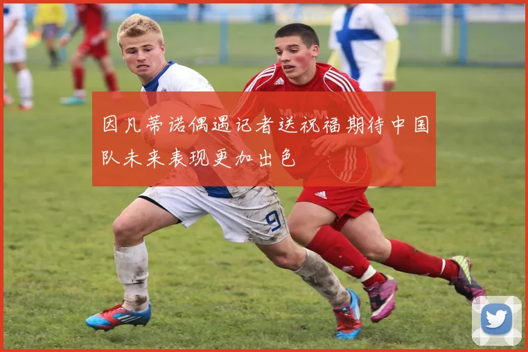 因凡蒂诺偶遇记者送祝福期待中国队未来表现更加出色