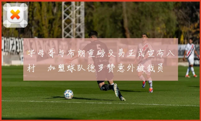 字母哥与布朗重磅交易正式宣布八村塁加盟球队德罗赞意外被裁员