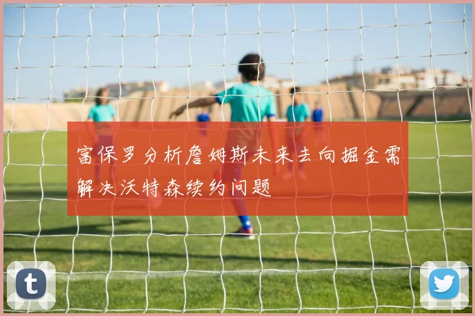 富保罗分析詹姆斯未来去向掘金需解决沃特森续约问题