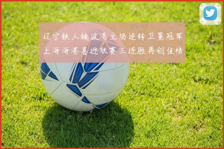辽宁铁人楠波湾主场逆转卫冕冠军上海海港喜迎联赛三连胜再创佳绩