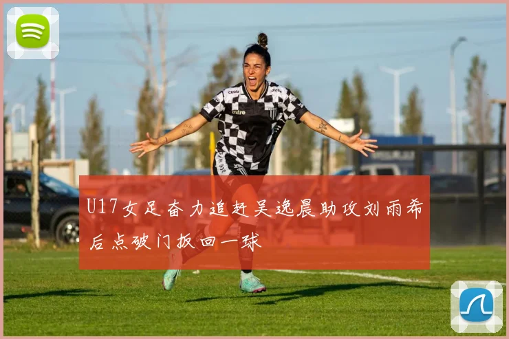 U17女足奋力追赶吴逸晨助攻刘雨希后点破门扳回一球