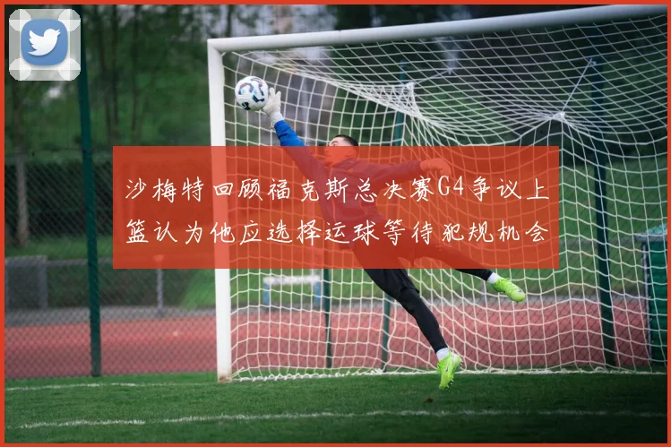 沙梅特回顾福克斯总决赛G4争议上篮认为他应选择运球等待犯规机会