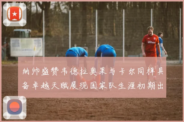 纳帅盛赞韦德拉奥果与卡尔同样具备卓越天赋展现国家队生涯初期出色表现