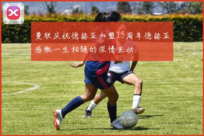 曼联庆祝德赫亚加盟15周年德赫亚感慨一生相随的深情互动