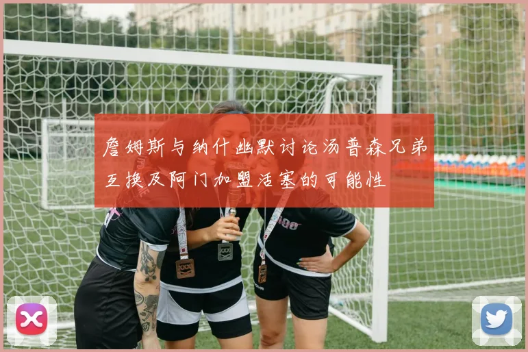 詹姆斯与纳什幽默讨论汤普森兄弟互换及阿门加盟活塞的可能性