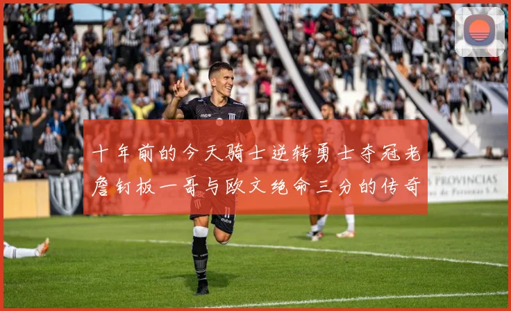 十年前的今天骑士逆转勇士夺冠老詹钉板一哥与欧文绝命三分的传奇时刻