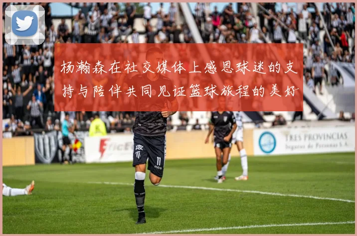 杨瀚森在社交媒体上感恩球迷的支持与陪伴共同见证篮球旅程的美好时刻