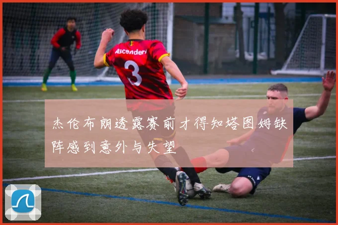 杰伦布朗透露赛前才得知塔图姆缺阵感到意外与失望