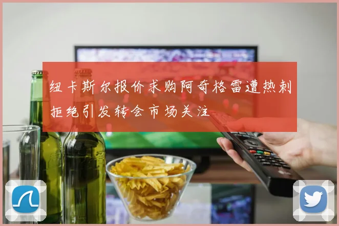 纽卡斯尔报价求购阿奇格雷遭热刺拒绝引发转会市场关注