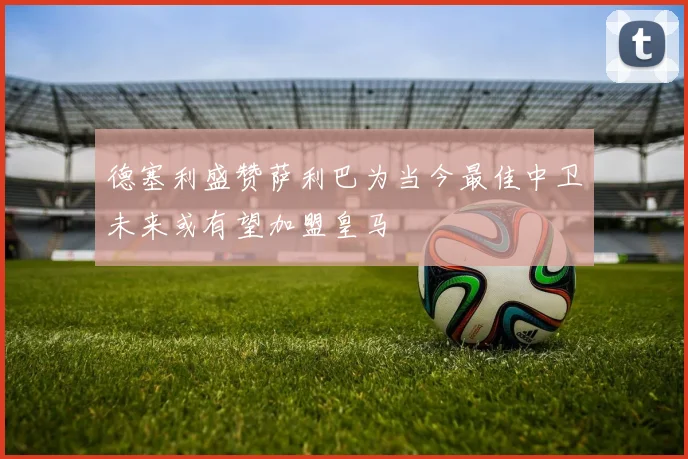 德塞利盛赞萨利巴为当今最佳中卫未来或有望加盟皇马