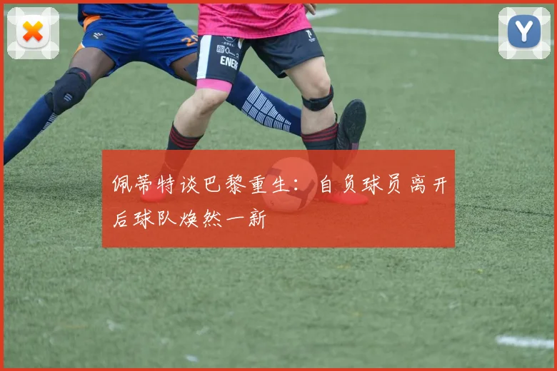 佩蒂特谈巴黎重生：自负球员离开后球队焕然一新