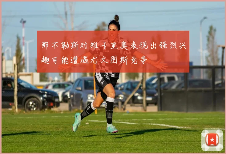 那不勒斯对维卡里奥表现出强烈兴趣可能遭遇尤文图斯竞争
