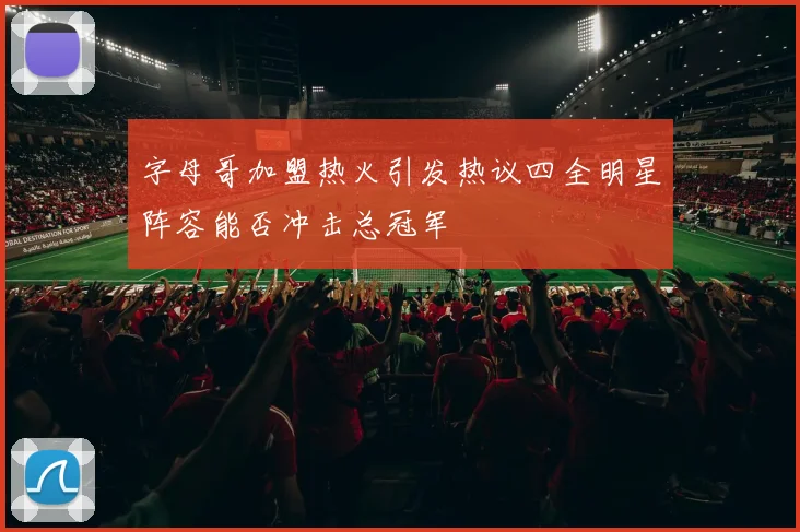 字母哥加盟热火引发热议四全明星阵容能否冲击总冠军