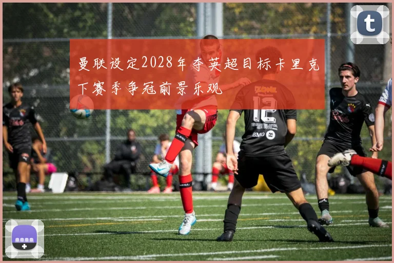 曼联设定2028年夺英超目标卡里克下赛季争冠前景乐观
