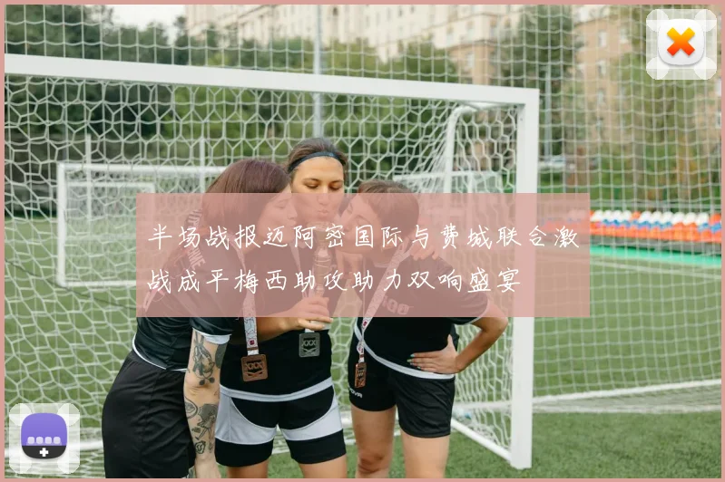 半场战报迈阿密国际与费城联合激战成平梅西助攻助力双响盛宴