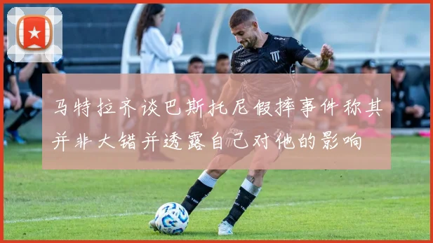 马特拉齐谈巴斯托尼假摔事件称其并非大错并透露自己对他的影响