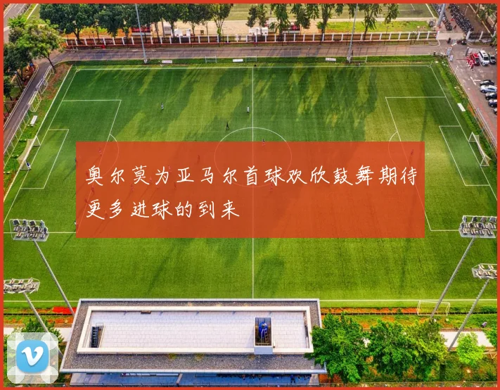 奥尔莫为亚马尔首球欢欣鼓舞期待更多进球的到来