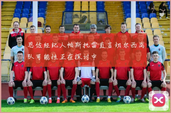 恩佐经纪人帕斯托雷直言切尔西离队可能性正在探讨中