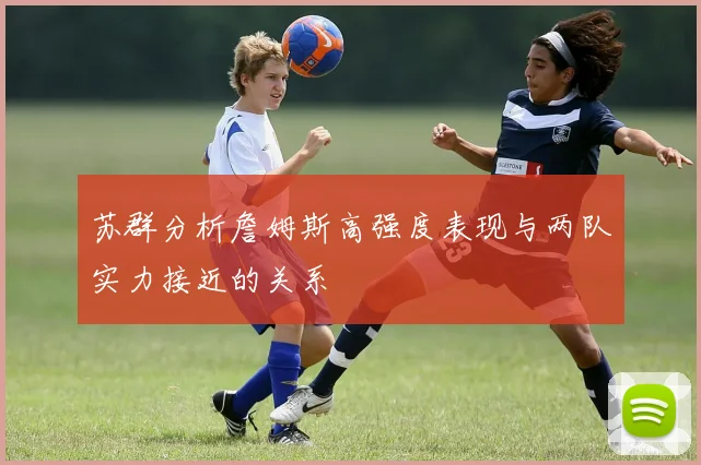苏群分析詹姆斯高强度表现与两队实力接近的关系