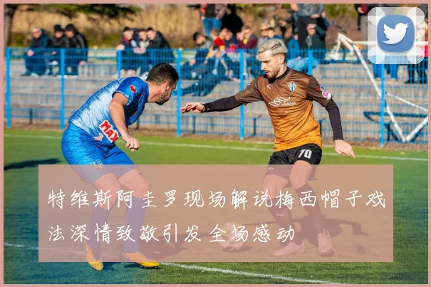 特维斯阿圭罗现场解说梅西帽子戏法深情致敬引发全场感动