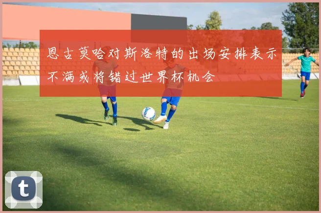 恩古莫哈对斯洛特的出场安排表示不满或将错过世界杯机会