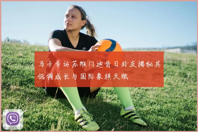 马卡专访苏维门迪昔日好友揭秘其低调成长与国际象棋天赋