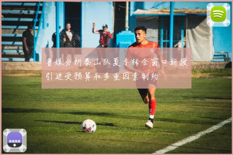 鲁媒分析泰山队夏季转会窗口新援引进受预算和多重因素制约