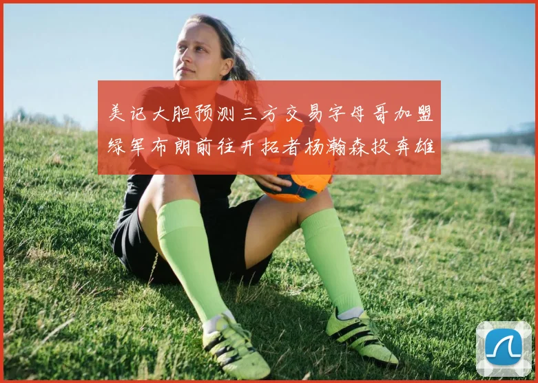 美记大胆预测三方交易字母哥加盟绿军布朗前往开拓者杨瀚森投奔雄鹿