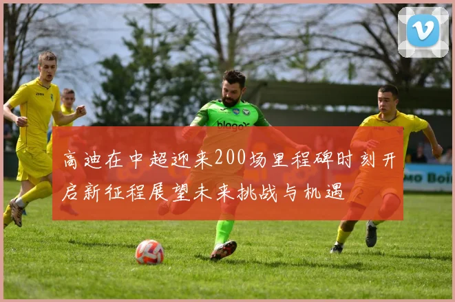 高迪在中超迎来200场里程碑时刻开启新征程展望未来挑战与机遇