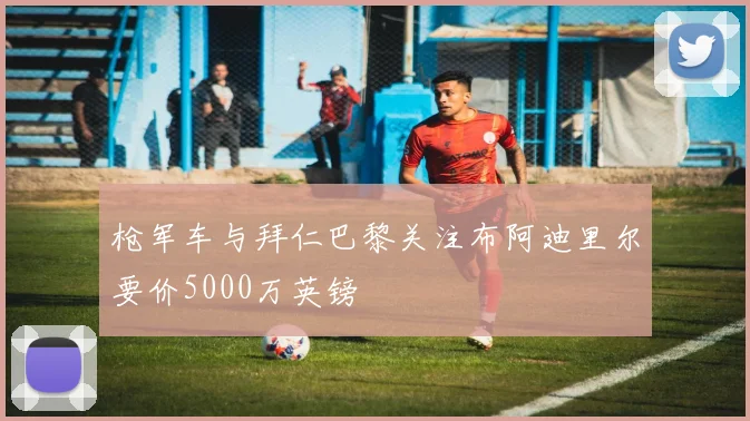 枪军车与拜仁巴黎关注布阿迪里尔要价5000万英镑