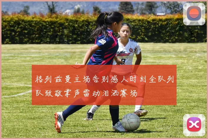 格列兹曼主场告别感人时刻全队列队致敬掌声雷动泪洒赛场