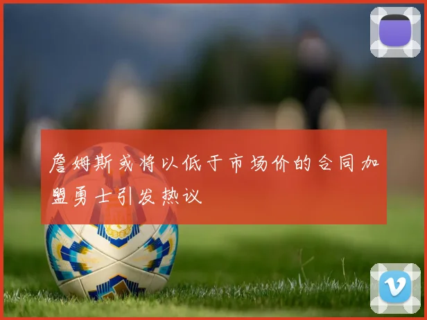 詹姆斯或将以低于市场价的合同加盟勇士引发热议