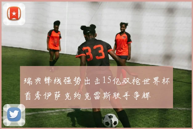 瑞典锋线强势出击15亿双枪世界杯首秀伊萨克约克雷斯联手争辉