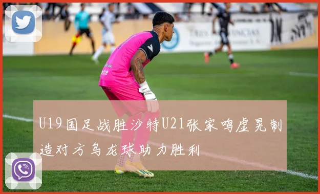 U19国足战胜沙特U21张家鸣虚晃制造对方乌龙球助力胜利
